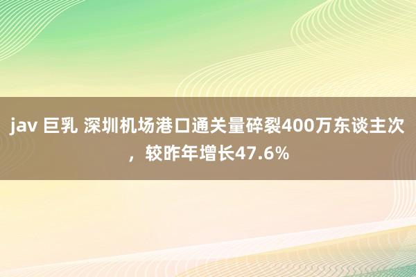 jav 巨乳 深圳机场港口通关量碎裂400万东谈主次，较昨年增长47.6%