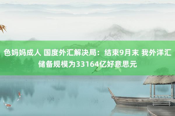 色妈妈成人 国度外汇解决局：结束9月末 我外洋汇储备规模为33164亿好意思元