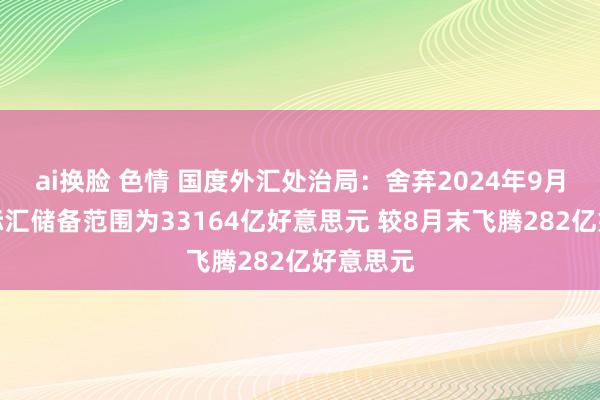 ai换脸 色情 国度外汇处治局：舍弃2024年9月末我国际汇储备范围为33164亿好意思元 较8月末飞腾282亿好意思元