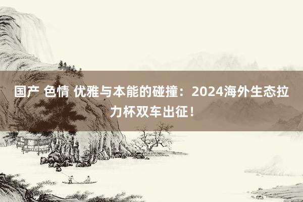 国产 色情 优雅与本能的碰撞：2024海外生态拉力杯双车出征！