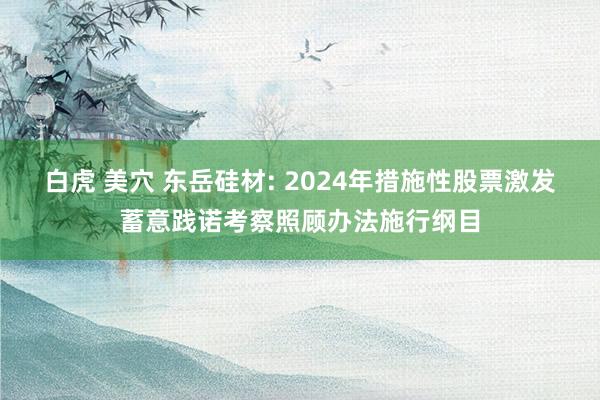 白虎 美穴 东岳硅材: 2024年措施性股票激发蓄意践诺考察照顾办法施行纲目