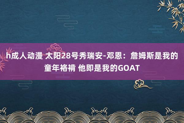 h成人动漫 太阳28号秀瑞安-邓恩：詹姆斯是我的童年袼褙 他即是我的GOAT