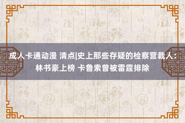 成人卡通动漫 清点|史上那些存疑的检察营裁人：林书豪上榜 卡鲁索曾被雷霆排除