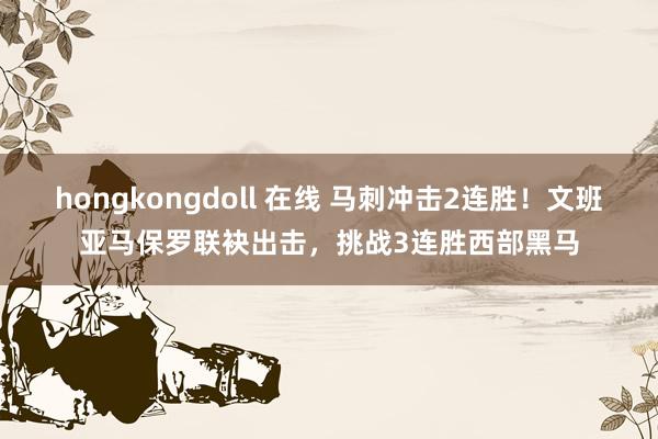 hongkongdoll 在线 马刺冲击2连胜！文班亚马保罗联袂出击，挑战3连胜西部黑马