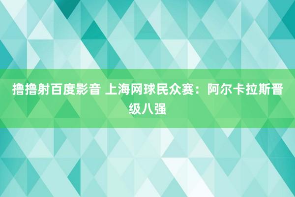 撸撸射百度影音 上海网球民众赛：阿尔卡拉斯晋级八强