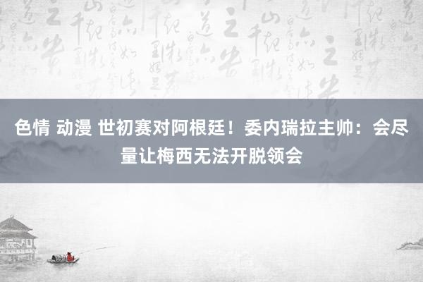 色情 动漫 世初赛对阿根廷！委内瑞拉主帅：会尽量让梅西无法开脱领会