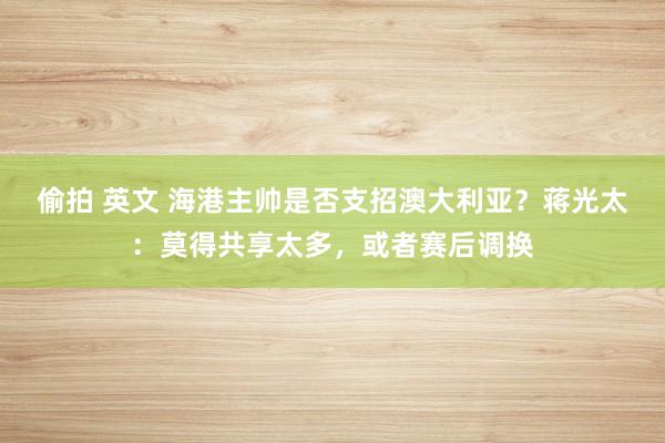 偷拍 英文 海港主帅是否支招澳大利亚？蒋光太：莫得共享太多，或者赛后调换