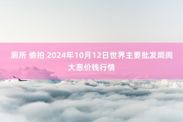 厕所 偷拍 2024年10月12日世界主要批发阛阓大葱价钱行情