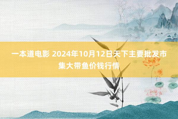 一本道电影 2024年10月12日天下主要批发市集大带鱼价钱行情