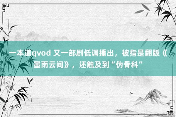 一本道qvod 又一部剧低调播出，被指是翻版《墨雨云间》，还触及到“伪骨科”