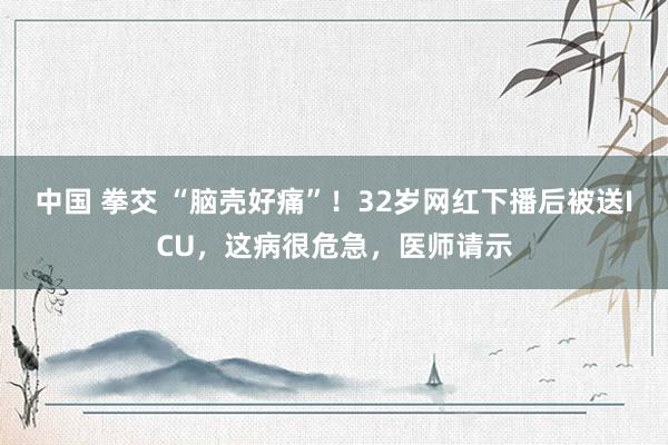 中国 拳交 “脑壳好痛”！32岁网红下播后被送ICU，这病很危急，医师请示