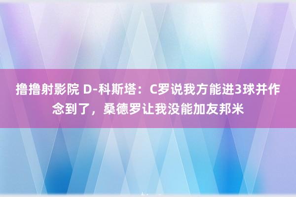 撸撸射影院 D-科斯塔：C罗说我方能进3球并作念到了，桑德罗让我没能加友邦米