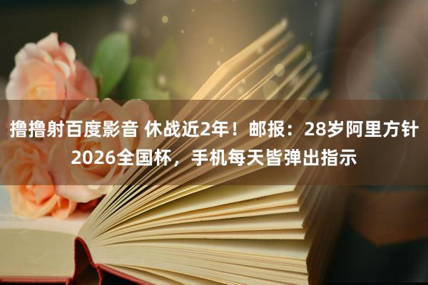 撸撸射百度影音 休战近2年！邮报：28岁阿里方针2026全国杯，手机每天皆弹出指示