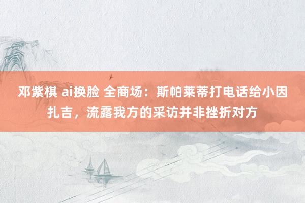 邓紫棋 ai换脸 全商场：斯帕莱蒂打电话给小因扎吉，流露我方的采访并非挫折对方