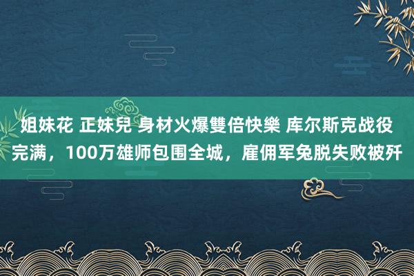 姐妹花 正妹兒 身材火爆雙倍快樂 库尔斯克战役完满，100万雄师包围全城，雇佣军兔脱失败被歼