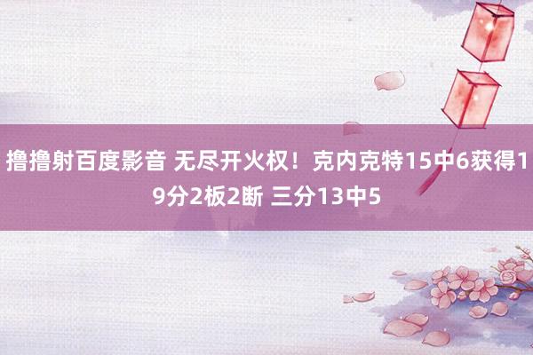 撸撸射百度影音 无尽开火权！克内克特15中6获得19分2板2断 三分13中5