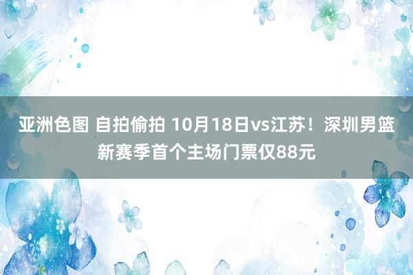 亚洲色图 自拍偷拍 10月18日vs江苏！深圳男篮新赛季首个主场门票仅88元