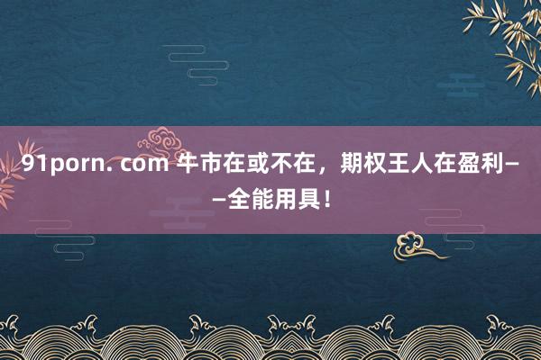 91porn. com 牛市在或不在，期权王人在盈利——全能用具！