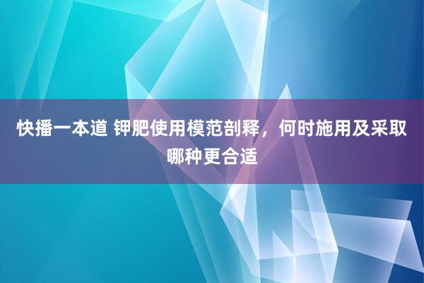 快播一本道 钾肥使用模范剖释，何时施用及采取哪种更合适