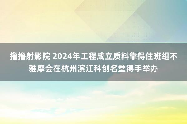 撸撸射影院 2024年工程成立质料靠得住班组不雅摩会在杭州滨江科创名堂得手举办