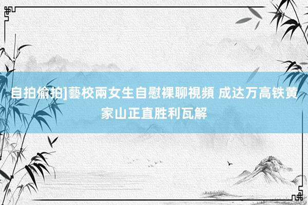 自拍偷拍]藝校兩女生自慰裸聊視頻 成达万高铁黄家山正直胜利瓦解