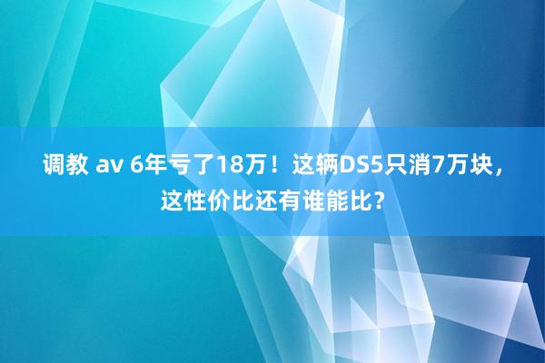 调教 av 6年亏了18万！这辆DS5只消7万块，这性价比还有谁能比？