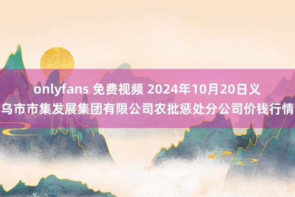 onlyfans 免费视频 2024年10月20日义乌市市集发展集团有限公司农批惩处分公司价钱行情