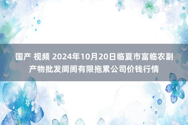 国产 视频 2024年10月20日临夏市富临农副产物批发阛阓有限拖累公司价钱行情