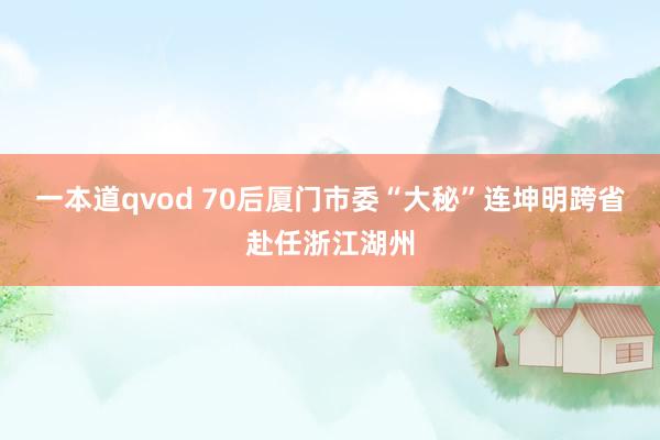 一本道qvod 70后厦门市委“大秘”连坤明跨省赴任浙江湖州