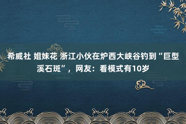 希威社 姐妹花 浙江小伙在炉西大峡谷钓到“巨型溪石斑”，网友：看模式有10岁