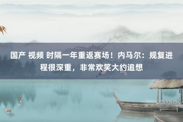 国产 视频 时隔一年重返赛场！内马尔：规复进程很深重，非常欢笑大约追想