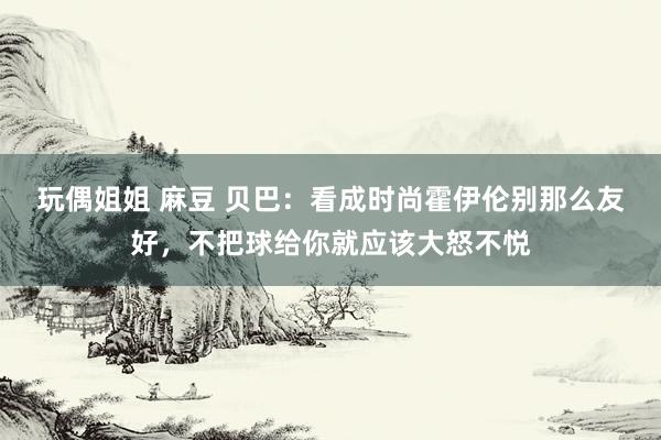 玩偶姐姐 麻豆 贝巴：看成时尚霍伊伦别那么友好，不把球给你就应该大怒不悦