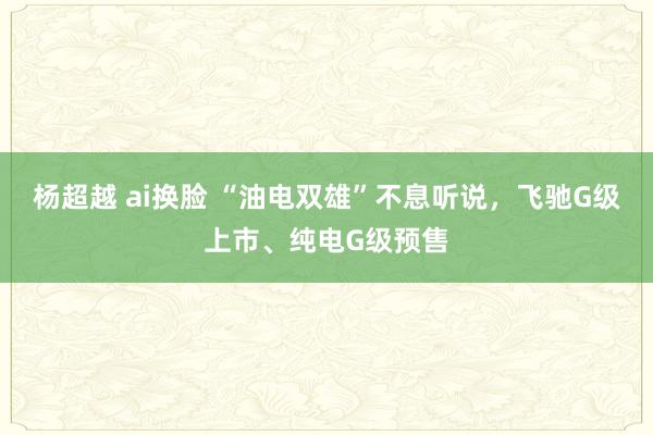 杨超越 ai换脸 “油电双雄”不息听说，飞驰G级上市、纯电G级预售