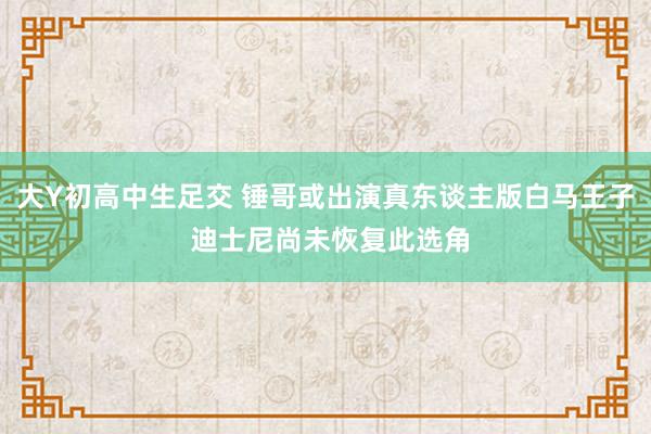 大Y初高中生足交 锤哥或出演真东谈主版白马王子 迪士尼尚未恢复此选角