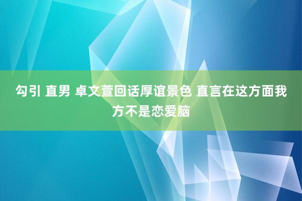 勾引 直男 卓文萱回话厚谊景色 直言在这方面我方不是恋爱脑