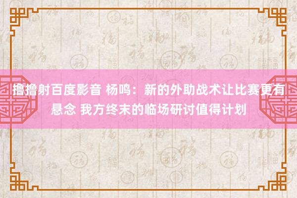 撸撸射百度影音 杨鸣：新的外助战术让比赛更有悬念 我方终末的临场研讨值得计划