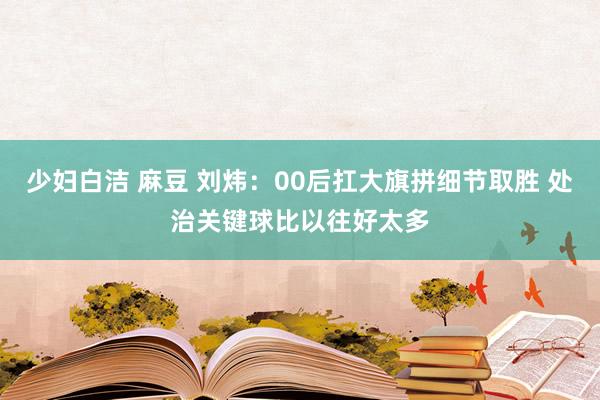 少妇白洁 麻豆 刘炜：00后扛大旗拼细节取胜 处治关键球比以往好太多