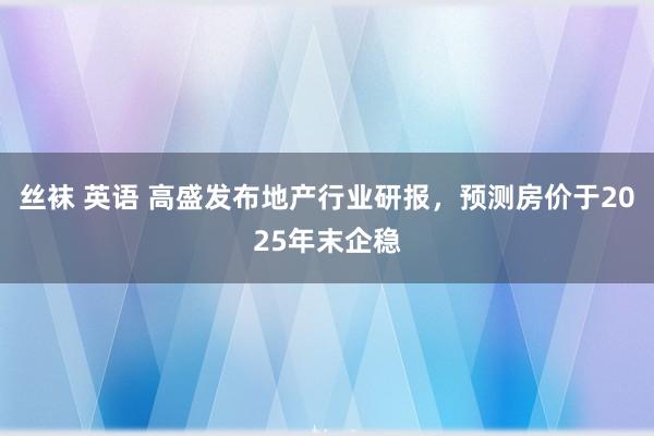 丝袜 英语 高盛发布地产行业研报，预测房价于2025年末企稳