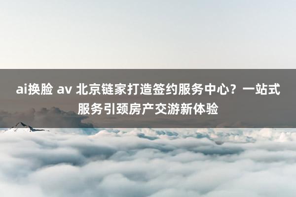 ai换脸 av 北京链家打造签约服务中心？一站式服务引颈房产交游新体验