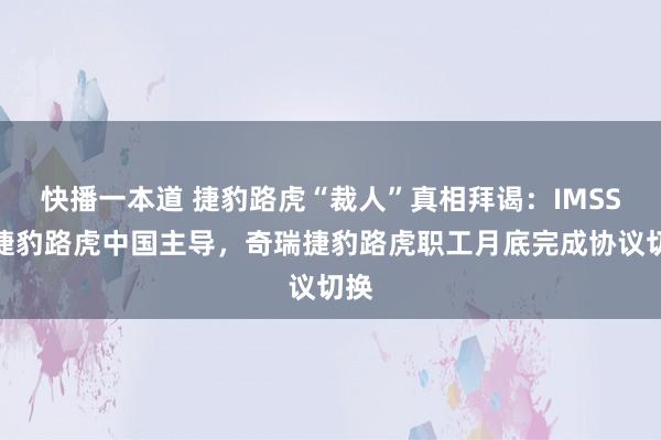 快播一本道 捷豹路虎“裁人”真相拜谒：IMSS由捷豹路虎中国主导，奇瑞捷豹路虎职工月底完成协议切换