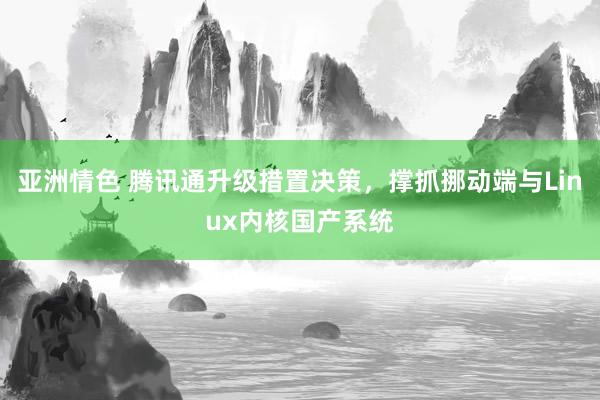 亚洲情色 腾讯通升级措置决策，撑抓挪动端与Linux内核国产系统