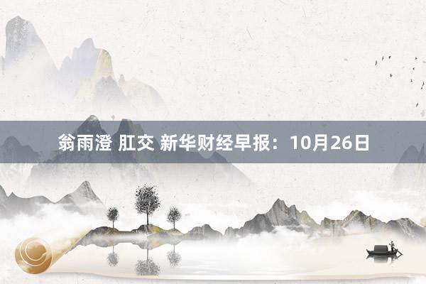 翁雨澄 肛交 新华财经早报：10月26日