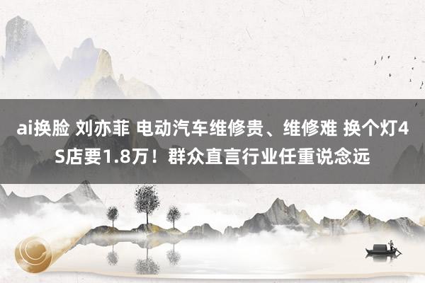 ai换脸 刘亦菲 电动汽车维修贵、维修难 换个灯4S店要1.8万！群众直言行业任重说念远