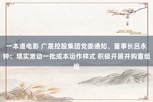 一本道电影 广晟控股集团党委通知、董事长吕永钟：塌实激动一批成本运作样式 积极开展并购重组