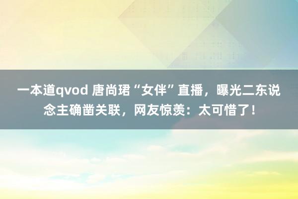 一本道qvod 唐尚珺“女伴”直播，曝光二东说念主确凿关联，网友惊羡：太可惜了！