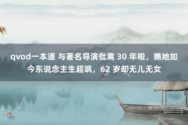 qvod一本道 与著名导演仳离 30 年啦，瞧她如今东说念主生超飒，62 岁却无儿无女