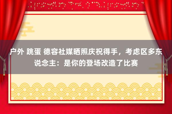 户外 跳蛋 德容社媒晒照庆祝得手，考虑区多东说念主：是你的登场改造了比赛