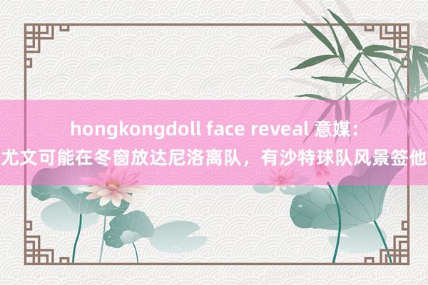 hongkongdoll face reveal 意媒：尤文可能在冬窗放达尼洛离队，有沙特球队风景签他