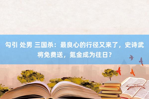 勾引 处男 三国杀：最良心的行径又来了，史诗武将免费送，氪金成为往日？