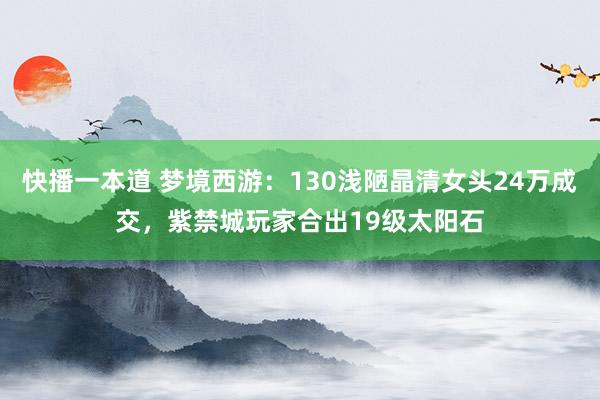 快播一本道 梦境西游：130浅陋晶清女头24万成交，紫禁城玩家合出19级太阳石